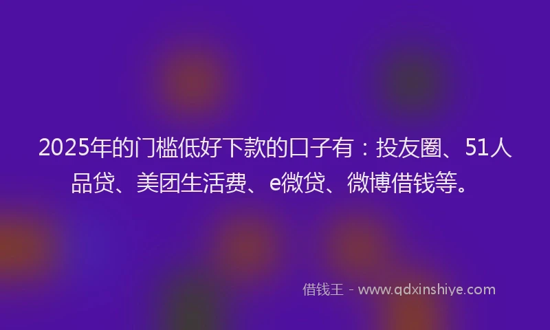 2025年的门槛低好下款的口子有：投友圈、51人品贷、美团生活费、e微贷、微博借钱等。