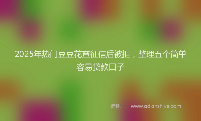2025年热门豆豆花查征信后被拒，整理五个简单容易贷款口子