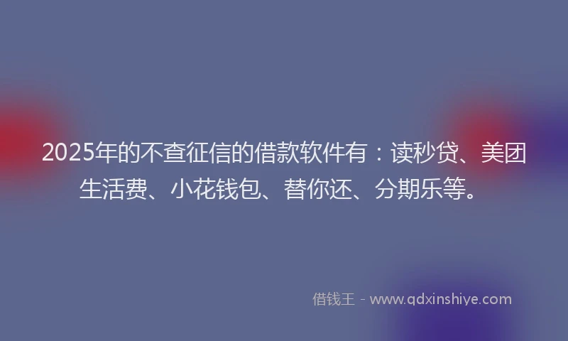 2025年的不查征信的借款软件有：读秒贷、美团生活费、小花钱包、替你还、分期乐等。