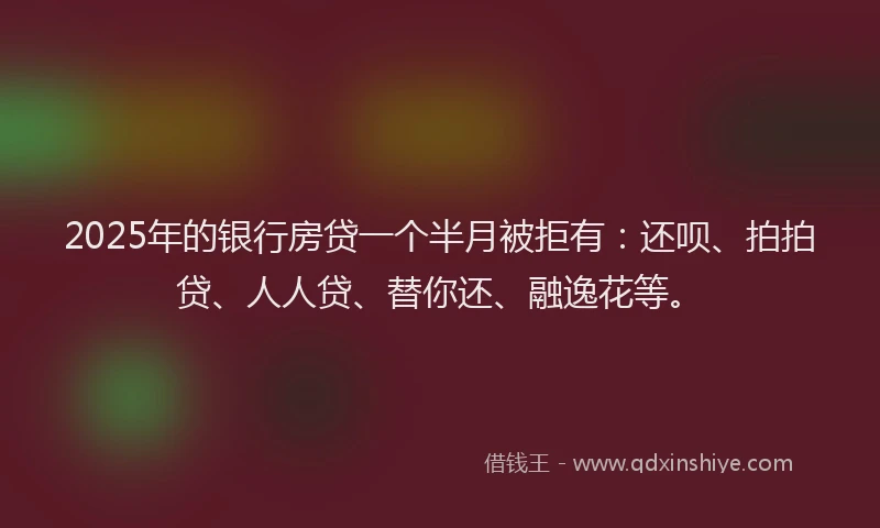 2025年的银行房贷一个半月被拒有：还呗、拍拍贷、人人贷、替你还、融逸花等。