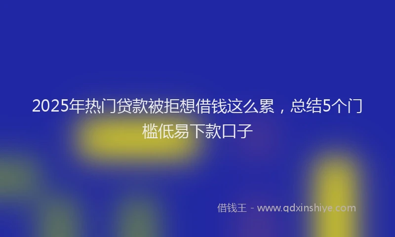 2025年热门贷款被拒想借钱这么累，总结5个门槛低易下款口子