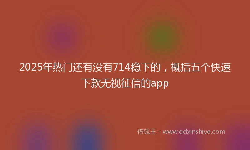 2025年热门还有没有714稳下的，概括五个快速下款无视征信的app