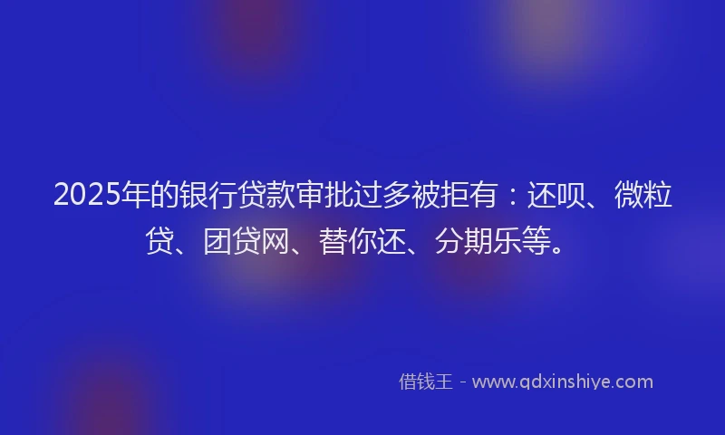 2025年的银行贷款审批过多被拒有：还呗、微粒贷、团贷网、替你还、分期乐等。