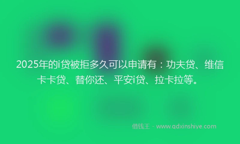 2025年的i贷被拒多久可以申请有：功夫贷、维信卡卡贷、替你还、平安i贷、拉卡拉等。