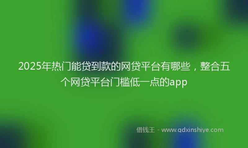 2025年热门能贷到款的网贷平台有哪些，整合五个网贷平台门槛低一点的app