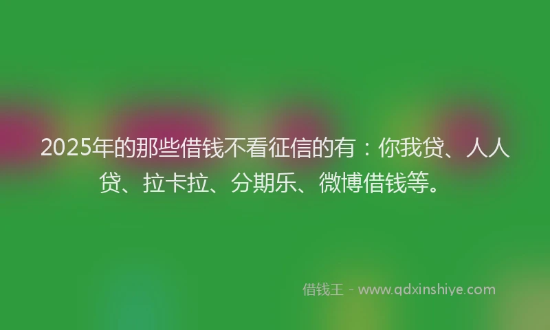 2025年的那些借钱不看征信的有：你我贷、人人贷、拉卡拉、分期乐、微博借钱等。