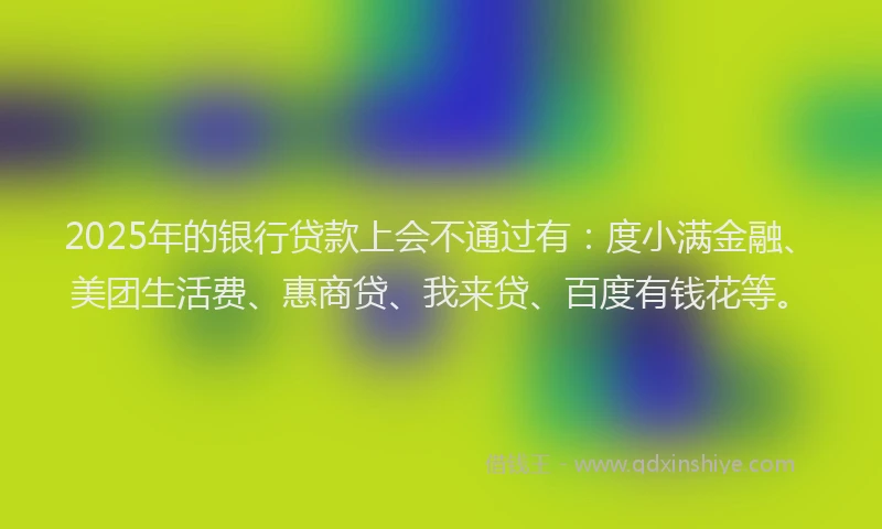 2025年的银行贷款上会不通过有：度小满金融、美团生活费、惠商贷、我来贷、百度有钱花等。