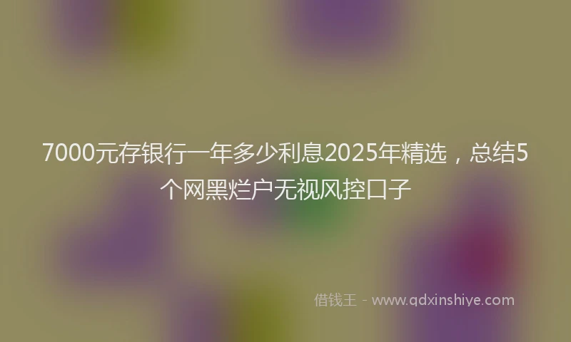 7000元存银行一年多少利息2025年精选，总结5个网黑烂户无视风控口子