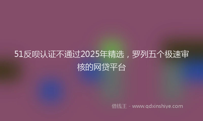 51反呗认证不通过2025年精选，罗列五个极速审核的网贷平台