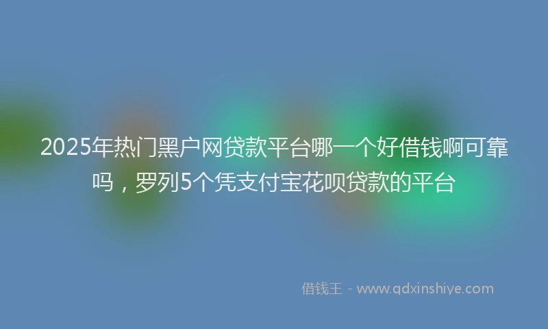 2025年热门黑户网贷款平台哪一个好借钱啊可靠吗，罗列5个凭支付宝花呗贷款的平台