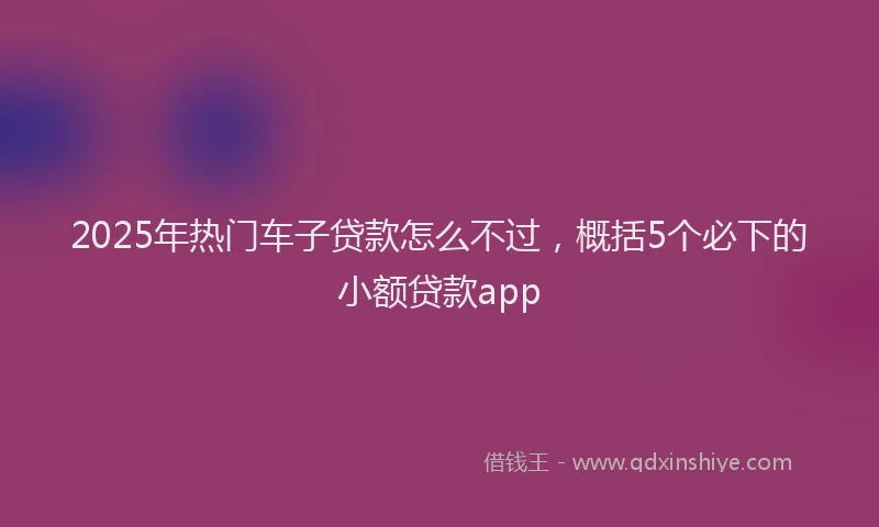 2025年热门车子贷款怎么不过，概括5个必下的小额贷款app