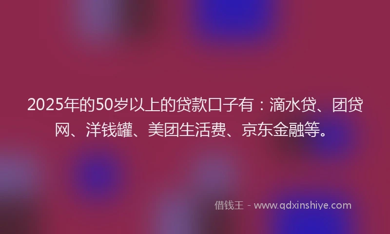 2025年的50岁以上的贷款口子有：滴水贷、团贷网、洋钱罐、美团生活费、京东金融等。