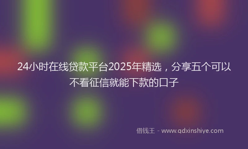 24小时在线贷款平台2025年精选，分享五个可以不看征信就能下款的口子