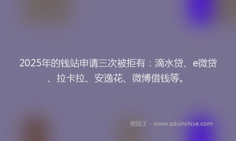 2025年的钱站申请三次被拒有：滴水贷、e微贷、拉卡拉、安逸花、微博借钱等。