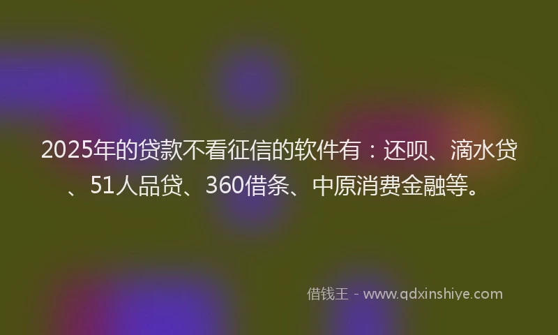 2025年的贷款不看征信的软件有：还呗、滴水贷、51人品贷、360借条、中原消费金融等。