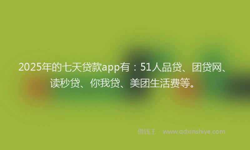 2025年的七天贷款app有：51人品贷、团贷网、读秒贷、你我贷、美团生活费等。