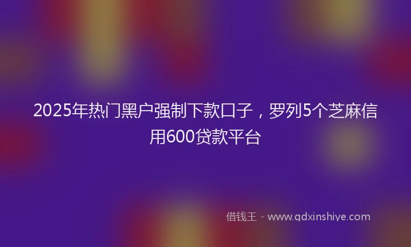 2025年热门黑户强制下款口子，罗列5个芝麻信用600贷款平台