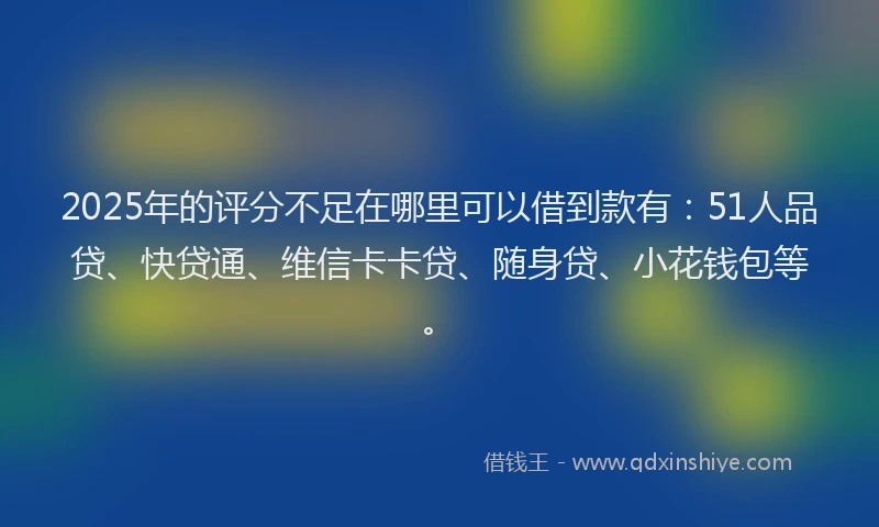 2025年的评分不足在哪里可以借到款有：51人品贷、快贷通、维信卡卡贷、随身贷、小花钱包等。