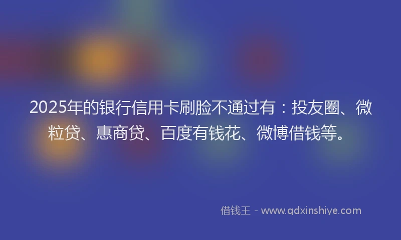 2025年的银行信用卡刷脸不通过有：投友圈、微粒贷、惠商贷、百度有钱花、微博借钱等。