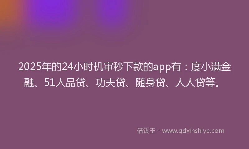 2025年的24小时机审秒下款的app有：度小满金融、51人品贷、功夫贷、随身贷、人人贷等。