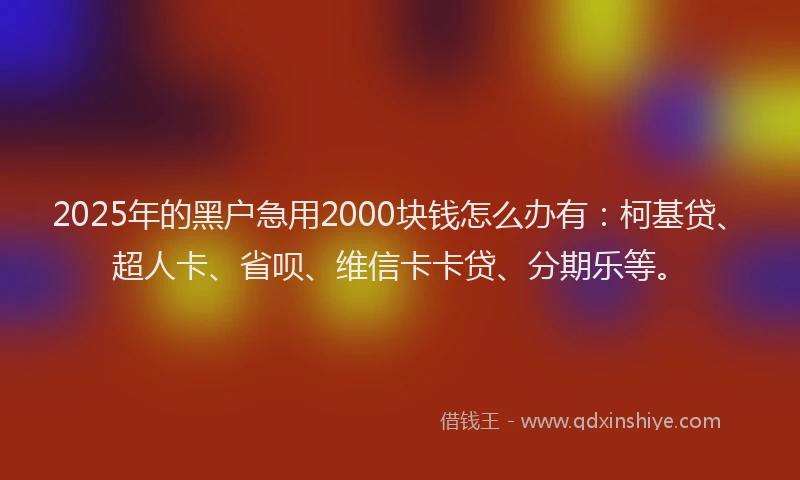 2025年的黑户急用2000块钱怎么办有：柯基贷、超人卡、省呗、维信卡卡贷、分期乐等。