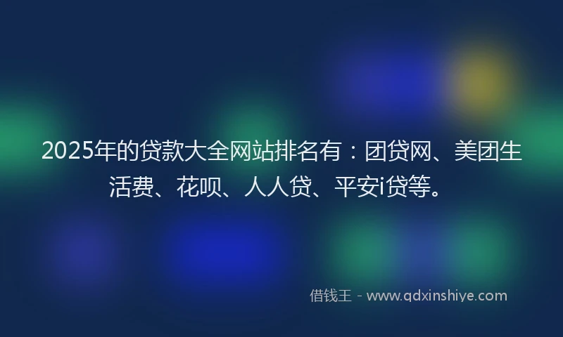 2025年的贷款大全网站排名有：团贷网、美团生活费、花呗、人人贷、平安i贷等。