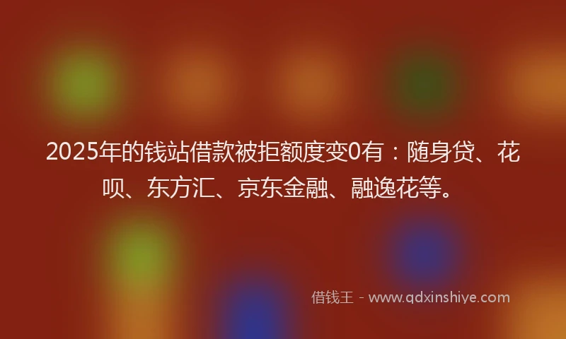 2025年的钱站借款被拒额度变0有：随身贷、花呗、东方汇、京东金融、融逸花等。