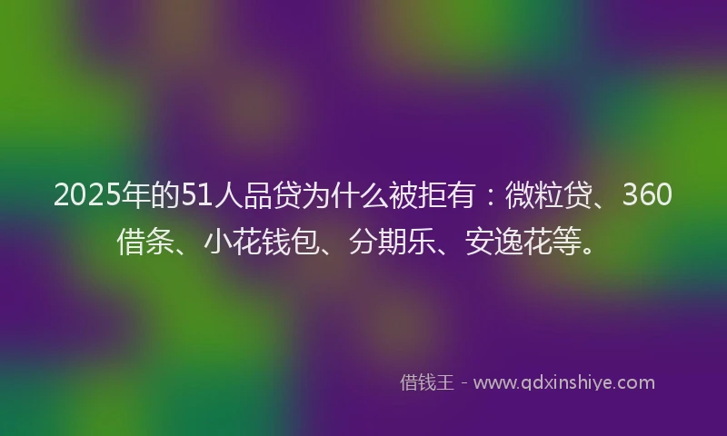 2025年的51人品贷为什么被拒有：微粒贷、360借条、小花钱包、分期乐、安逸花等。