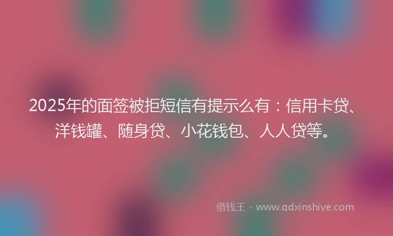 2025年的面签被拒短信有提示么有：信用卡贷、洋钱罐、随身贷、小花钱包、人人贷等。