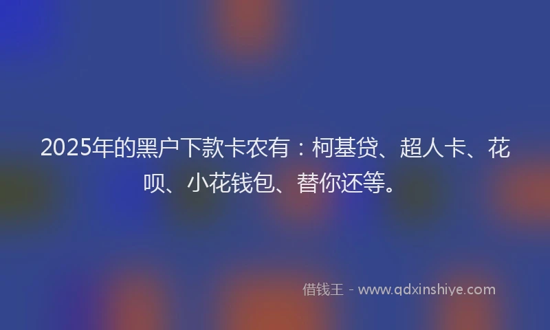 2025年的黑户下款卡农有：柯基贷、超人卡、花呗、小花钱包、替你还等。