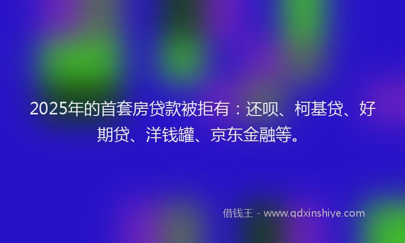 2025年的首套房贷款被拒有：还呗、柯基贷、好期贷、洋钱罐、京东金融等。