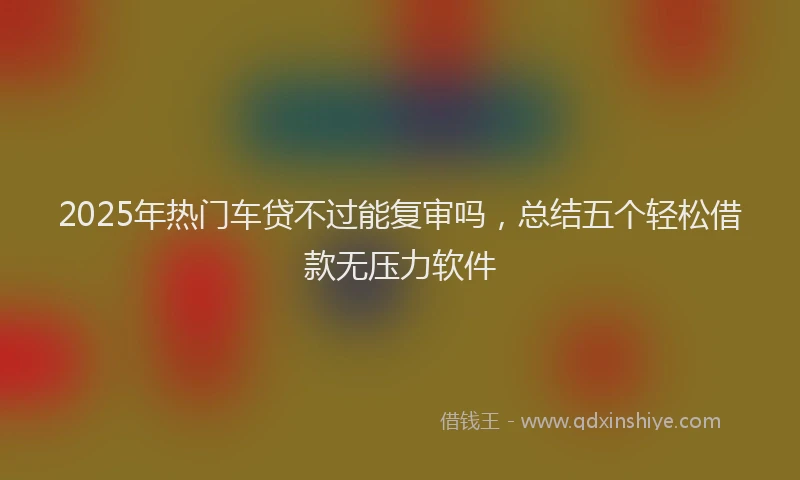 2025年热门车贷不过能复审吗，总结五个轻松借款无压力软件
