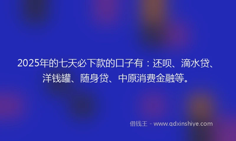 2025年的七天必下款的口子有：还呗、滴水贷、洋钱罐、随身贷、中原消费金融等。