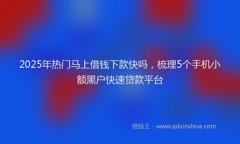 2025年热门马上借钱下款快吗，梳理5个手机小额黑户快速贷款平台