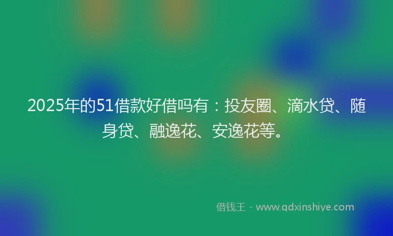 2025年的51借款好借吗有：投友圈、滴水贷、随身贷、融逸花、安逸花等。
