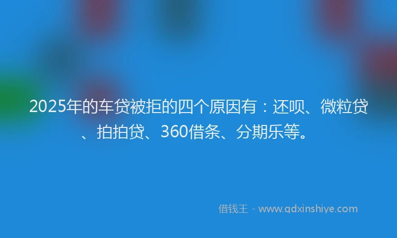 2025年的车贷被拒的四个原因有：还呗、微粒贷、拍拍贷、360借条、分期乐等。