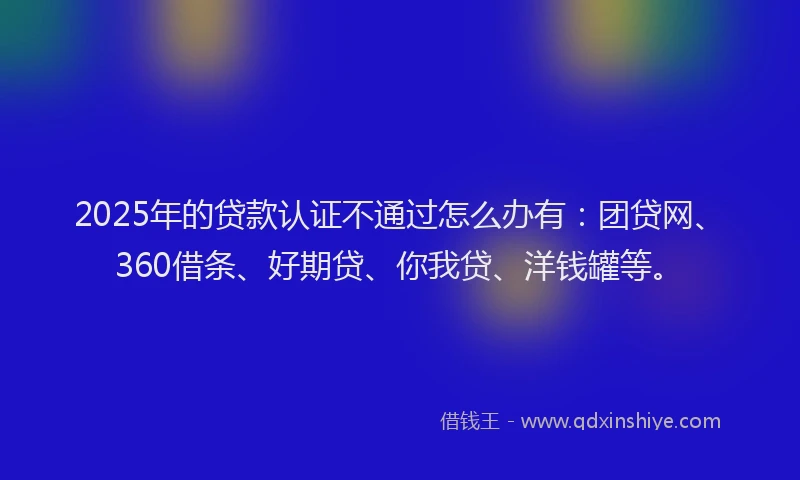 2025年的贷款认证不通过怎么办有：团贷网、360借条、好期贷、你我贷、洋钱罐等。
