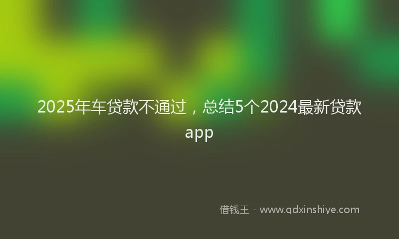 2025年车贷款不通过，总结5个2024最新贷款app