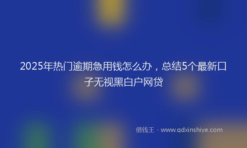 2025年热门逾期急用钱怎么办，总结5个最新口子无视黑白户网贷