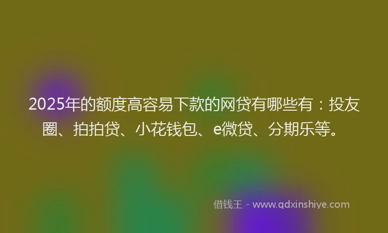 2025年的额度高容易下款的网贷有哪些有：投友圈、拍拍贷、小花钱包、e微贷、分期乐等。
