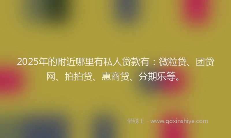 2025年的附近哪里有私人贷款有：微粒贷、团贷网、拍拍贷、惠商贷、分期乐等。
