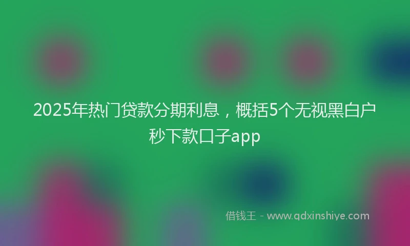 2025年热门贷款分期利息，概括5个无视黑白户秒下款口子app