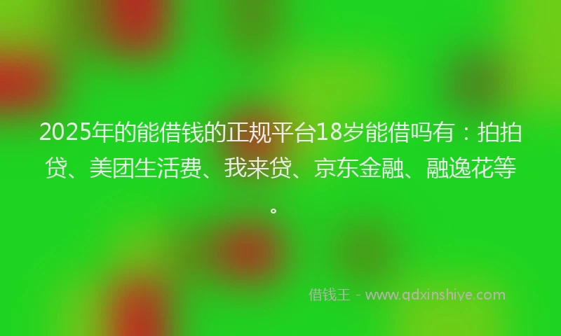2025年的能借钱的正规平台18岁能借吗有：拍拍贷、美团生活费、我来贷、京东金融、融逸花等。