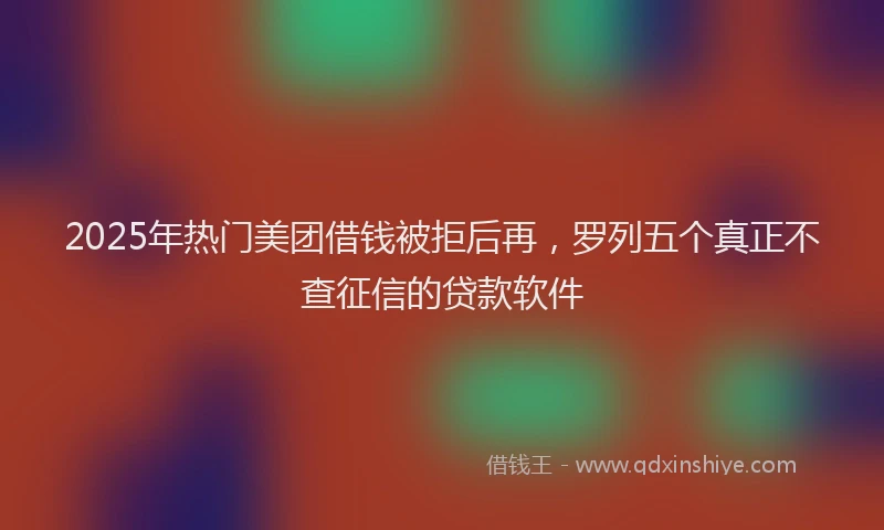 2025年热门美团借钱被拒后再，罗列五个真正不查征信的贷款软件