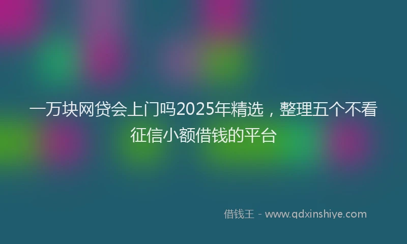 一万块网贷会上门吗2025年精选，整理五个不看征信小额借钱的平台