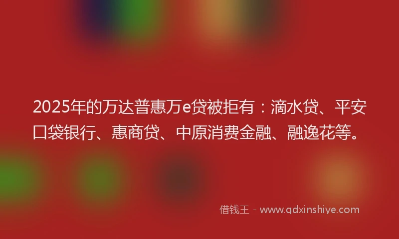 2025年的万达普惠万e贷被拒有：滴水贷、平安口袋银行、惠商贷、中原消费金融、融逸花等。