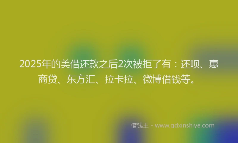 2025年的美借还款之后2次被拒了有：还呗、惠商贷、东方汇、拉卡拉、微博借钱等。