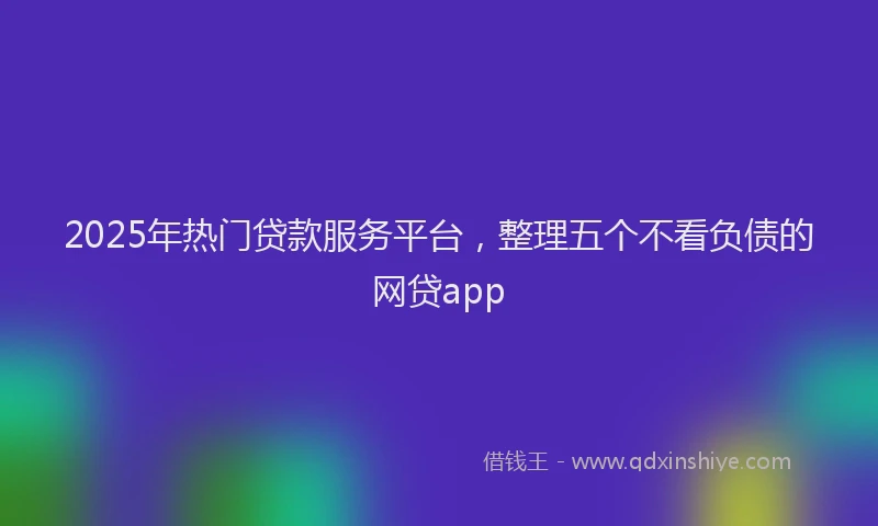 2025年热门贷款服务平台，整理五个不看负债的网贷app