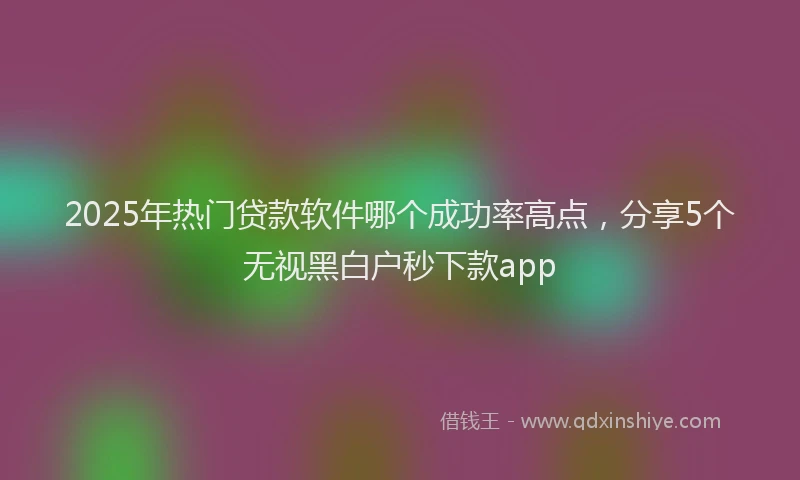 2025年热门贷款软件哪个成功率高点，分享5个无视黑白户秒下款app