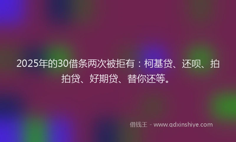 2025年的30借条两次被拒有：柯基贷、还呗、拍拍贷、好期贷、替你还等。